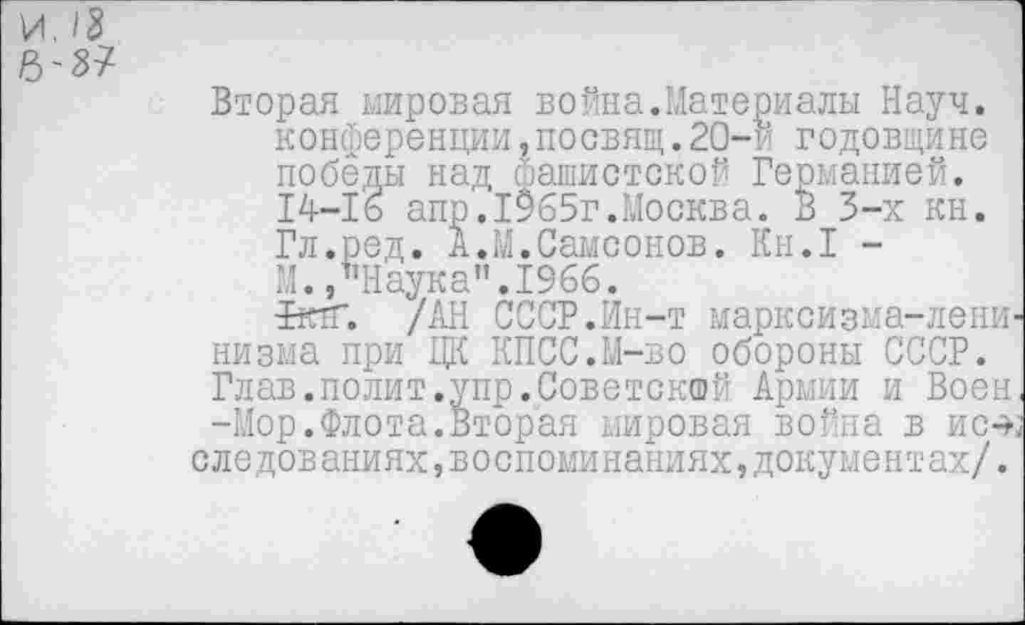 ﻿Вторая мировая война.Материалы Науч, конференции,посвящ.20-и годовщине победы над фашистской Германией. 14-16 апр,1965г.Москва. В 3-х кн. Гл.ред. А.М.Самсонов. Кн.1 -М./’Наука”.1966.
РктГ. /АН СССР.Ин-т марксизма-ленинизма при ЦК КПСС.М-во обороны СССР. Глав.полит.упр.Советской Армии и Воен -Мор.Флота.Вторая мировая война в ис-э-, следов аниях,в о споми наниях,документах/.